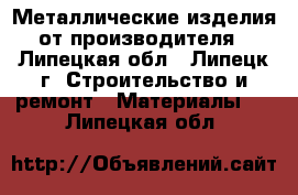 Металлические изделия от производителя - Липецкая обл., Липецк г. Строительство и ремонт » Материалы   . Липецкая обл.